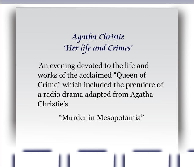 Agatha Christie ‘Her life and Crimes’  An evening devoted to the life and works of the acclaimed “Queen of Crime” which included the premiere of a radio drama adapted from Agatha Christie’s  “Murder in Mesopotamia”